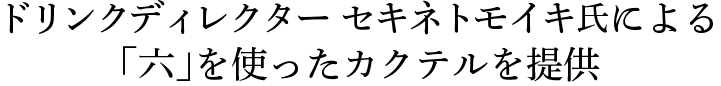 ドリンクディレクター セキネトモイキ氏による「六」を使ったカクテルを提供