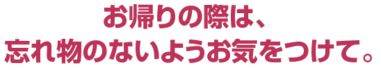 お帰りの際は、 忘れ物のないようお気をつけて。