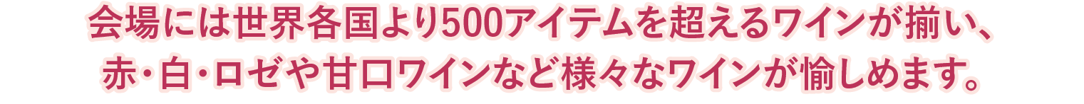 会場には世界各国より500アイテムを超えるワインが揃い、
赤・白・ロゼや甘口ワインなど様々なワインが愉しめます。