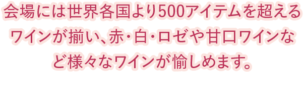 会場には世界各国より500アイテムを超えるワインが揃い、
赤・白・ロゼや甘口ワインなど様々なワインが愉しめます。