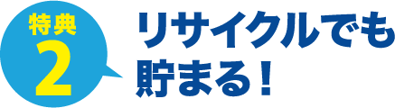 特典2 リサイクルでも
貯まる！