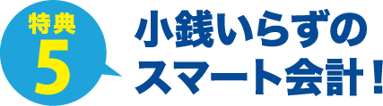 特典5 小銭いらずの
スマート会計！