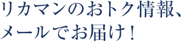 リカマンのおトク情報、メールでお届け！