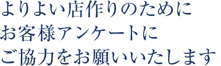 よりよい店作りのために、お客様アンケートにご協力をお願いいたします。