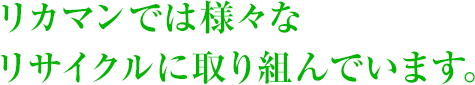 リカマンでは様々なリサイクルに取り組んでいます。