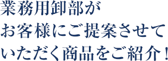 業務用卸部がお客様にご提案させていただく商品をご紹介！